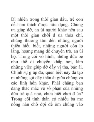 Dĩ nhiên trong thời gian đầu, trẻ con
dễ ham thích được hữu dụng. Chúng
ưa giúp đỡ, an ủi người khác nên sau
một thời gian chời đ ùa thỏa chí,
chúng thường tìm đến những người
thiếu hiểu biết, những người còn lo
lắng, hoang mang để chuyện trò, an ủi
họ. Trong cõi vô hình, những đứa bé
như thế di chuyển khắp nơi, làm
những việc giúp đỡ đầy vị tha, bác ái.
Chính sự giúp đỡ, quen biết này đã tạo
ra những sợi dây thân ái giữa chúng và
các linh hồn khác. Phải chăng bạn
đang thắc mắc về số phận của những
đứa trẻ quá nhỏ, chưa biết chơi đ ùa?
Trong cõi tinh thần có nhiều bà mẹ
nồng nàn chờ đợi để ôm chúng vào
 