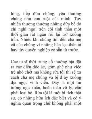 lòng, tiếp đón chúng, yêu thương
chúng như con ruột của mình. Tuy
nhiên thường thường những đứa bé đó
chỉ nghĩ ngơi trên cõi tinh thần một
thời gian rất ngắn rồi lại trở xuống
trần. Nhiều khi chúng tìm đến cha mẹ
cũ của chúng vì những liên lạc thân ái
hay tùy duyên nghiệp có sẵn từ trước.
Các tu sĩ thời trung cổ thường bịa đặt
ra các điều độc ác, gớm ghê như việc
trẻ nhỏ chết mà không rửa tội thì sẽ xa
cách cha mẹ chúng và bị đ ày xuống
địa ngục vĩnh viễn. Đây là một tin
tưởng ngu xuẩn, hoàn toàn vô lý, cần
phải loại bỏ. Rửa tội là một bí tích thật
sự, có những hữu ích đặc biệt và có ý
nghĩa quan trọng chứ không phải một
 