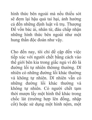 hình thức bên ngoài mà nếu thiếu sót
sẽ đem lại hậu quả tai hại, ảnh hưởng
cả đến những định luật vũ trụ. Thượng
Đế vốn bác ái, nhân từ, đâu chấp nhận
những hình thức bên ngoài như một
hung thần độc đoán như vậy.
Cho đến nay, tôi chỉ đề cập đến việc
tiếp xúc với người chết bằng cách vào
thế giới bên kia trong giấc ngủ vì đó là
đường lối tự nhiên thônng thường. Dĩ
nhiên có những đường lối khác thường
và không tự nhiên. Dĩ nhiên vẫn có
những đường lối khác thường và
không tự nhiên. Có người chết tạm
thời mượn lấy một hình thể khác trong
chốc lát (trường hợp lên đồng, nhập
cốt) hoặc sử dụng một hình nộm, một
 