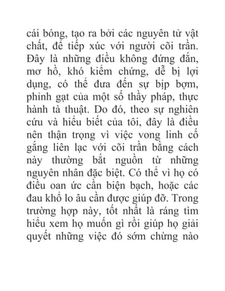 cái bóng, tạo ra bởi các nguyên tử vật
chất, để tiếp xúc với người cõi trần.
Đây là những điều không đứng đắn,
mơ hồ, khó kiểm chứng, dễ bị lợi
dụng, có thể đưa đến sự bịp bợm,
phỉnh gạt của một số thầy pháp, thực
hành tà thuật. Do đó, theo sự nghiên
cứu và hiểu biết của tôi, đây là điều
nên thận trọng vì việc vong linh cố
gắng liên lạc với cõi trần bằng cách
này thường bắt nguồn từ những
nguyên nhân đặc biệt. Có thể vì họ có
điều oan ức cần biện bạch, hoặc các
đau khổ lo âu cần được giúp đỡ. Trong
trường hợp này, tốt nhất là ráng tìm
hiểu xem họ muốn gì rồi giúp họ giải
quyết những việc đó sớm chừng nào
 