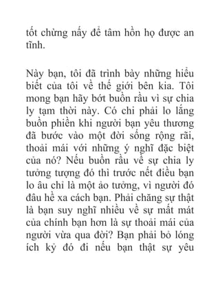 tốt chừng nấy để tâm hồn họ được an
tĩnh.
Này bạn, tôi đã trình bày những hiểu
biết của tôi về thế giới bên kia. Tôi
mong bạn hãy bớt buồn rầu vì sự chia
ly tạm thời này. Có chi phải lo lắng
buồn phiền khi người bạn yêu thương
đã bước vào một đời sống rộng rãi,
thoải mái với những ý nghĩ đặc biệt
của nó? Nếu buồn rầu về sự chia ly
tưởng tượng đó thì trước nết điều bạn
lo âu chỉ là một ảo tưởng, vì người đó
đâu hề xa cách bạn. Phải chăng sự thật
là bạn suy nghĩ nhiều về sự mất mát
của chính bạn hơn là sự thoải mái của
người vừa qua đời? Bạn phải bỏ lóng
ích kỷ đó đi nếu bạn thật sự yêu
 