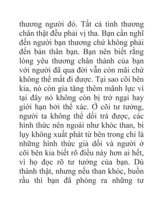 thương người đó. Tất cả tình thương
chân thật đều phải vị tha. Bạn cần nghĩ
đến người bạn thương chứ không phải
đến bản thân bạn. Bạn nên biết rằng
lòng yêu thương chân thành của bạn
với người đã qua đời vẫn còn mãi chứ
không thể mất đi được. Tại sao cõi bên
kia, nó còn gia tăng thêm mãnh lực vì
tại đây nó không còn bị trở ngại hay
giới hạn bởi thể xác. Ở cõi tư tưởng,
người ta không thể dối trá được, các
hình thức nên ngoài như khóc than, bi
lụy không xuất phát từ bên trong chỉ là
những hình thức giả dối và người ở
cõi bên kia biết rõ điều này hơn ai hết,
vì họ đọc rõ tư tưởng của bạn. Dù
thành thật, nhưng nếu than khóc, buồn
rầu thì bạn đã phóng ra những tư
 