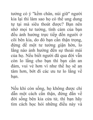 tưởng có ý "kềm chân, núi giữ" người
kia lại thì làm sao họ có thể ung dung
tự tại mà siêu thoát được? Bạn nên
nhớ mọi tư tưởng, tình cảm của bạn
đều ảnh hưởng trực tiếp đến người ở
cõi bên kia, do đó bạn cần thận trọng,
đừng để một tư tưởng giận hờn, lo
lắng nào ảnh hưởng đến sự thoải mái
của họ. Nếu biết người đã qua đời vẫn
còn lo lắng cho bạn thì bạn cần an
đảm, vui vẻ hơn vì như thế họ sẽ an
tâm hơn, bớt đi các ưu tư lo lắng về
bạn.
Nếu khi còn sống, họ không được chỉ
dẫn một cách cẩn thận, đứng đắn về
đời sống bên kia cửa tử, thì bạn hãy
tìm cách học hỏi những điều này và
 