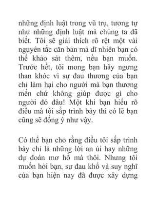 những định luật trong vũ trụ, tương tự
như những định luật mà chúng ta đã
biết. Tôi sẽ giải thích rõ rệt một vài
nguyên tắc căn bản mà dĩ nhiên bạn có
thể khảo sát thêm, nếu bạn muốn.
Trước hết, tôi mong bạn hãy ngưng
than khóc vì sự đau thương của bạn
chỉ làm hại cho người mà bạn thương
mến chứ không giúp được gì cho
người đó đâu! Một khi bạn hiểu rõ
điều mà tôi sắp trình bày thì có lẽ bạn
cũng sẽ đống ý như vậy.
Có thể bạn cho rằng điều tôi sắp trình
bày chỉ là những lời an ủi hay những
dự đoán mơ hồ mà thôi. Nhưng tôi
muốn hỏi bạn, sự đau khổ và suy nghĩ
của bạn hiện nay đã được xây dựng
 