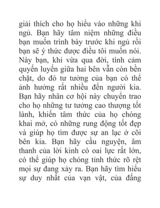 giải thích cho họ hiểu vào những khi
ngủ. Bạn hãy tâm niệm những điều
bạn muốn trình bày trước khi ngủ rồi
bạn sẽ ý thức được điều tôi muốn nói.
Này bạn, khi vừa qua đời, tình cảm
quyến luyến giữa hai bên vẫn còn bền
chặt, do đó tư tưởng của bạn có thể
ảnh hưởng rất nhiều đến người kia.
Bạn hãy nhân cơ hội này chuyển trao
cho họ những tư tưởng cao thượng tốt
lành, khiến tâm thức của họ chóng
khai mở, có những rung động tốt đẹp
và giúp họ tìm được sự an lạc ở cõi
bên kia. Bạn hãy cầu nguyện, âm
thanh của lời kinh có oai lực rất lớn,
có thể giúp họ chóng tỉnh thức rõ rệt
mọi sự đang xảy ra. Bạn hãy tìm hiểu
sự duy nhất của vạn vật, của đấng
 