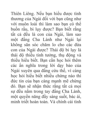 Thiên Liêng. Nếu bạn hiểu được tình
thương của Ngài đối với bạn cũng như
với muôn loài thì làm sao bạn có thể
buồn rầu, bi lụy được? Bạn biết rằng
tất cả đều là con của Ngài, làm sao
một đấng Cha Lành như Ngài lại
không săn sóc chăm lo cho các đứa
con của Ngài được? Thái độ bi lụy là
thái độ thiếu tinh tưởng, thụ động và
thiếu hiểu biết. Bạn cần học hỏi thêm
các ẩn nghĩa trong lời dạy bảo của
Ngài xuyên qua đấng cứu thế, vì càng
học hỏi hiểu biết nhiều chừng nào thì
đức tin của bạn càng mạnh mẽ chừng
đó. Bạn sẽ nhận thức rằng tất cả mọi
sự đều nằm trong tay đấng Cha Lành,
một quyền năng đầy sáng suốt, bác ái,
minh triết hoàn toàn. Và chính cái tình
 