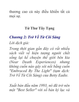 thương cao cả này điều khiển tất cả
mọi sự.
Tử Thư Tây Tạng
Chương 2: Trở Về Từ Cõi Sáng
Lời dịch giả:
Trong thời gian gần đây có rất nhiều
sách viết về hiện tượng người chết
sống lại kể chuyện thế giới bên kia
(Near Death Experiences) nhưng
không cuốn nào gây sôi nổi bằng cuốn
"Embraced By The Light" (tạm dịch:
Trở Về Từ Cõi Sáng) của Betty Eadie.
Xuất bản đầu năm 1993, nó đã trở nên
một "Best Seller" với số bản kỷ lục và
 