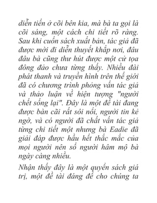 diễn tiến ở cõi bên kia, mà bà ta gọi là
cõi sáng, một cách chi tiết rõ ràng.
Sau khi cuốn sách xuất bản, tác giả đã
được mời đi diễn thuyết khắp nơi, đâu
đâu bà cũng thư hút được một cử tọa
đông đảo chưa từng thấy. Nhiều đài
phát thanh và truyền hình trên thế giới
đã có chương trình phỏng vấn tác giả
và thảo luận về hiện tượng "người
chết sống lại". Đây là một đề tài đang
được bàn cãi rất sôi nổi, người tin kẻ
ngờ, và có người đã chất vấn tác giả
từng chi tiết một nhưng bà Eadie đã
giải đáp được hầu hết thắc mắc của
mọi người nên số người hâm mộ bà
ngày càng nhiều.
Nhận thấy đây là một quyển sách giá
trị, một đề tài đáng để cho chúng ta
 