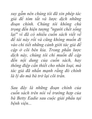 suy gẫm nên chúng tôi đã xin phép tác
giả để tóm tắt và lược dịch những
đoạn chính. Chúng tôi không chú
trọng đến hiện tượng "người chết sống
lại" vì đã có nhiều cuốn sách viết về
đề tài này rồi và cũng không muốn đi
vào chi tiết những cảnh giới tác giả đề
cập ở cõi bên kia. Trong phần lược
dịch này, chúng tôi chỉ muốn đề cập
đến nội dung của cuốn sách, hay
thông điệp cần thiết cho nhân loại, mà
tác giả đã nhấn mạnh rằng đó chính
là lý do mà bà trở lại cõi trần.
Sau đây là những đoạn chính của
cuốn sách trên nói về trường hợp của
bà Betty Eadie sau cuộc giải phẩu tại
bệnh viện...
 