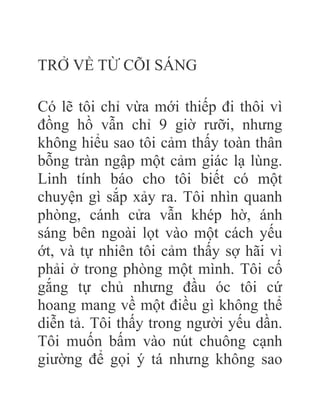 TRỞ VỀ TỪ CÕI SÁNG
Có lẽ tôi chỉ vừa mới thiếp đi thôi vì
đồng hồ vẫn chỉ 9 giờ rưỡi, nhưng
không hiểu sao tôi cảm thấy toàn thân
bỗng tràn ngập một cảm giác lạ lùng.
Linh tính báo cho tôi biết có một
chuyện gì sắp xảy ra. Tôi nhìn quanh
phòng, cánh cửa vẫn khép hờ, ánh
sáng bên ngoài lọt vào một cách yếu
ớt, và tự nhiên tôi cảm thấy sợ hãi vì
phải ở trong phòng một mình. Tôi cố
gắng tự chủ nhưng đầu óc tôi cứ
hoang mang về một điều gì không thể
diễn tả. Tôi thấy trong người yếu dần.
Tôi muốn bấm vào nút chuông cạnh
giường để gọi ý tá nhưng không sao
 