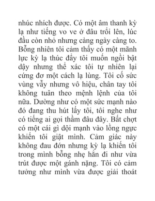nhúc nhích được. Có một âm thanh kỳ
lạ như tiếng vo ve ở đâu trổi lên, lúc
đầu còn nhỏ nhưng càng ngày càng to.
Bỗng nhiên tôi cảm thấy có một mãnh
lực kỳ lạ thúc đẩy tôi muốn ngồi bật
dậy nhưng thể xác tôi tự nhiên lại
cứng đơ một cách lạ lùng. Tôi cố sức
vùng vẫy nhưng vô hiệu, chân tay tôi
không tuân theo mệnh lệnh của tôi
nữa. Dường như có một sức mạnh nào
đó đang thu hút lấy tôi, tôi nghe như
có tiếng ai gọi thầm đâu đây. Bất chợt
có một cái gì dội mạnh vào lồng ngực
khiến tôi giật mình. Cảm giác này
không đau đớn nhưng kỳ lạ khiến tôi
trong mình bỗng nhẹ hẳn đi như vừa
trút được một gánh nặng. Tôi có cảm
tưởng như mình vừa được giải thoát
 