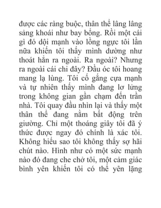 được các ràng buộc, thân thể lâng lâng
sảng khoái như bay bổng. Rồi một cái
gì đó dội mạnh vào lồng ngực tôi lần
nữa khiến tôi thấy mình dường như
thoát hẳn ra ngoài. Ra ngoài? Nhưng
ra ngoài cái chi đây? Đầu óc tôi hoang
mang lạ lùng. Tôi cố gắng cựa mạnh
và tự nhiên thấy mình đang lơ lửng
trong không gian gần chạm đến trần
nhà. Tôi quay đầu nhìn lại và thấy một
thân thể đang nằm bất động trên
giường. Chỉ một thoáng giây tôi đã ý
thức được ngay đó chính là xác tôi.
Không hiểu sao tôi không thấy sợ hãi
chút nào. Hình như có một sức mạnh
nào đó đang che chở tôi, một cảm giác
bình yên khiến tôi có thể yên lặng
 