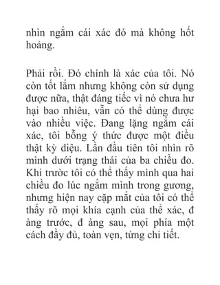 nhìn ngắm cái xác đó mà không hốt
hoảng.
Phải rồi. Đó chính là xác của tôi. Nó
còn tốt lắm nhưng không còn sử dụng
được nữa, thật đáng tiếc vì nó chưa hư
hại bao nhiêu, vẫn có thể dùng được
vào nhiều việc. Đang lặng ngắm cái
xác, tôi bỗng ý thức được một điều
thật kỳ diệu. Lần đầu tiên tôi nhìn rõ
mình dưới trạng thái của ba chiều đo.
Khi trườc tôi có thể thấy mình qua hai
chiều đo lúc ngắm mình trong gương,
nhưng hiện nay cặp mắt của tôi có thể
thấy rõ mọi khía cạnh của thể xác, đ
àng trước, đ àng sau, mọi phía một
cách đầy đủ, toàn vẹn, từng chi tiết.
 