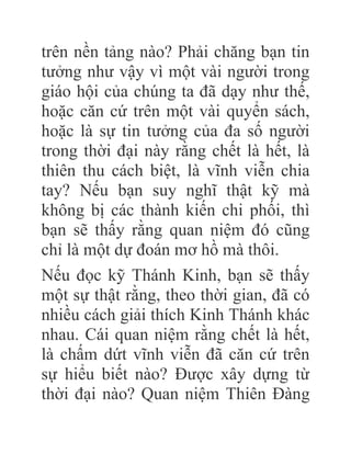 trên nền tảng nào? Phải chăng bạn tin
tưởng như vậy vì một vài người trong
giáo hội của chúng ta đã dạy như thế,
hoặc căn cứ trên một vài quyển sách,
hoặc là sự tin tưởng của đa số người
trong thời đại này rằng chết là hết, là
thiên thu cách biệt, là vĩnh viễn chia
tay? Nếu bạn suy nghĩ thật kỹ mà
không bị các thành kiến chi phối, thì
bạn sẽ thấy rằng quan niệm đó cũng
chỉ là một dự đoán mơ hồ mà thôi.
Nếu đọc kỹ Thánh Kinh, bạn sẽ thấy
một sự thật rằng, theo thời gian, đã có
nhiều cách giải thích Kinh Thánh khác
nhau. Cái quan niệm rằng chết là hết,
là chấm dứt vĩnh viễn đã căn cứ trên
sự hiểu biết nào? Được xây dựng từ
thời đại nào? Quan niệm Thiên Đàng
 