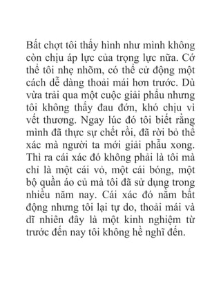 Bất chợt tôi thấy hình như mình không
còn chịu áp lực của trọng lực nữa. Cớ
thể tôi nhẹ nhõm, có thể cử động một
cách dễ dàng thoải mái hơn trước. Dù
vừa trải qua một cuộc giải phẩu nhưng
tôi không thấy đau đớn, khó chịu vì
vết thương. Ngay lúc đó tôi biết rằng
mình đã thực sự chết rồi, đã rời bỏ thể
xác mà người ta mới giải phẫu xong.
Thì ra cái xác đó không phải là tôi mà
chỉ là một cái vỏ, một cái bóng, một
bộ quần áo củ mà tôi đã sử dụng trong
nhiều năm nay. Cái xác đó nằm bất
động nhưng tôi lại tự do, thoải mái và
dĩ nhiên đây là một kinh nghiệm từ
trước đến nay tôi không hề nghĩ đến.
 