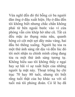 Vừa nghĩ đến đó thì bỗng có ba người
đàn ông ở đâu xuất hiện. Họ ở đâu đến
tôi không biết nhưng chắc chắn không
phải từ bên ngoài bước vào vì cửa
phòng vẫn còn khép hờ như cũ. Tất cả
đều mặc áo thụng màu nâu, quanh
hông có cột một sợi dây màu vàng, hai
đầu bỏ thõng xuống. Người họ tỏa ra
một thứ ánh sáng rất dịu và đến lúc đó
tôi mới nhận ra chính mình cũng đang
tỏa ra một thứ ánh sáng tương tự.
Không hiểu sao tôi không thấy e ngại
hay sợ hãi vì sự xuất hiện của những
người lạ mặt này. Thoạt trông họ chỉ
trạc 70 hay 80 tuổi, nhưng tôi biết
rằng tuổi thật của họ khác xa với số
tuổi mà tôi phỏng đoán. Có lẽ họ đã
 