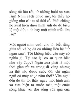 sống rất lâu rồi, từ những buổi xa xưa
lắm! Nhìn cách phục sức, tôi thấy họ
giống như các tu sĩ thời cổ. Phải chăng
họ xuất hiện dưới hình ảnh đó để biểu
lộ một đức tính hay một minh triết lớn
lao?
Một người mỉm cười cho tôi biết rằng
giữa tôi và họ đã có những liên hệ "từ
ngàn xưa". Tôi không hiểu câu này có
nghĩa gì. Tại sao lại có sự quen biết
như vậy được? Ngàn xưa phải là một
thời gian rất xa trong dĩ vãng nhưng
xa thế nào được cuộc đời chỉ ngắn
ngủi có mấy chục năm thôi? Vừa nghĩ
đến đó thì tôi thấy ngay một hình ảnh
xa xưa hiện ra trước mắt, một cuộc
sống khác với đời sống vừa qua của
 