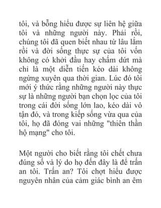 tôi, và bỗng hiểu được sự liên hệ giữa
tôi và những người này. Phải rồi,
chúng tôi đã quen biết nhau từ lâu lắm
rồi và đời sống thực sự của tôi vốn
không có khởi đầu hay chấm dứt mà
chỉ là một diễn tiến kéo dài không
ngừng xuyên qua thời gian. Lúc đó tôi
mới ý thức rằng những người này thực
sự là những người bạn chọn lọc của tôi
trong cái đời sống lớn lao, kéo dài vô
tận đó, và trong kiếp sống vừa qua của
tôi, họ đã đóng vai những "thiên thần
hộ mạng" cho tôi.
Một người cho biết rằng tôi chết chưa
đúng số và lý do họ đến đây là để trấn
an tôi. Trấn an? Tôi chợt hiểu được
nguyên nhân của cảm giác bình an êm
 
