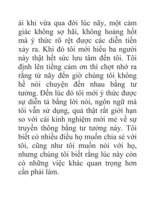 ái khi vừa qua đời lúc nãy, một cảm
giác không sợ hãi, không hoảng hốt
mà ý thức rõ rệt được các diễn tiến
xảy ra. Khi đó tôi mới hiểu ba người
này thật hết sức lưu tâm đến tôi. Tôi
định lên tiếng cảm ơn thì chợt nhớ ra
rằng từ nãy đến giờ chúng tôi không
hề nói chuyện đến nhau bằng tư
tưởng. Đến lúc đó tôi mới ý thức được
sự diễn tả bằng lời nói, ngôn ngữ mà
tôi vẫn sử dụng, quả thật rất giới hạn
so với cái kinh nghiệm mới mẻ về sự
truyền thông bằng tư tưởng này. Tôi
biết có nhiều điều họ muốn chia sẻ với
tôi, cũng như tôi muốn nói với họ,
nhưng chúng tôi biết rằng lúc này còn
có những việc khác quan trọng hơn
cần phải làm.
 