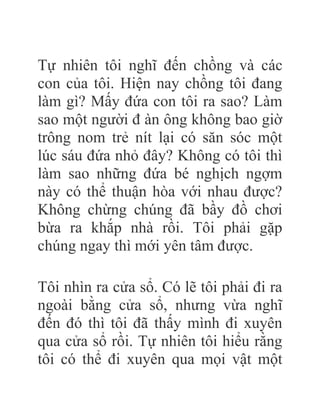 Tự nhiên tôi nghĩ đến chồng và các
con của tôi. Hiện nay chồng tôi đang
làm gì? Mấy đứa con tôi ra sao? Làm
sao một người đ àn ông không bao giờ
trông nom trẻ nít lại có săn sóc một
lúc sáu đứa nhỏ đây? Không có tôi thì
làm sao những đứa bé nghịch ngợm
này có thể thuận hòa với nhau được?
Không chừng chúng đã bầy đồ chơi
bừa ra khắp nhà rồi. Tôi phải gặp
chúng ngay thì mới yên tâm được.
Tôi nhìn ra cửa sổ. Có lẽ tôi phải đi ra
ngoài bằng cửa sổ, nhưng vừa nghĩ
đến đó thì tôi đã thấy mình đi xuyên
qua cửa sổ rồi. Tự nhiên tôi hiểu rằng
tôi có thể đi xuyên qua mọi vật một
 