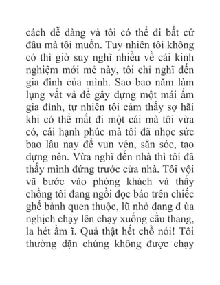cách dễ dàng và tôi có thể đi bất cứ
đâu mà tôi muốn. Tuy nhiên tôi không
có thì giờ suy nghĩ nhiều về cái kinh
nghiệm mới mẻ này, tôi chỉ nghĩ đến
gia đình của mình. Sao bao năm làm
lụng vất vả để gây dựng một mái ấm
gia đình, tự nhiên tôi cảm thấy sợ hãi
khi có thể mất đi một cái mà tôi vừa
có, cái hạnh phúc mà tôi đã nhọc sức
bao lâu nay để vun vén, săn sóc, tạo
dựng nên. Vừa nghĩ đến nhà thì tôi đã
thấy mình đứng trước cửa nhà. Tôi vội
vã bước vào phòng khách và thấy
chồng tôi đang ngồi đọc báo trên chiếc
ghế bành quen thuộc, lũ nhỏ đang đ ùa
nghịch chạy lên chạy xuống cầu thang,
la hét ầm ĩ. Quả thật hết chỗ nói! Tôi
thường dặn chúng không được chạy
 