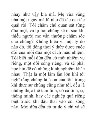 nhảy như vậy kia mà. Mẹ vừa vắng
nhà một ngày mà lũ nhỏ đã tác oai tác
quái rồi. Tôi chăm chú quan sát từng
đứa một, và tự hỏi chúng sẽ ra sao khi
thiếu người mẹ vẫn thường chăm sóc
cho chúng? Không hiểu vì một lý do
nào đó, tôi đồng thời ý thức được cuộc
đời của mỗi đứa một cách mầu nhiệm.
Tôi biết mỗi đứa đều có một nhiệm vụ
riêng, một đời sống riêng, và sẽ phải
học hỏi để có những kinh nghiệm khác
nhau. Thật là một lầm lẫn lớn khi tôi
nghĩ rằng chúng là "con của tôi" trong
khi thực sự chúng cũng như tôi, đều là
những thực thể tâm linh, có cá tính, sự
thông minh, hay các nghiệp quả riêng
biệt trước khi đầu thai vào cõi sống
này. Mọi đứa đều có tự do ý chí và sẽ
 