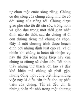 tự chọn một cuộc sống riêng. Chúng
có đời sống của chúng cũng như tôi có
đời sống của riêng tôi. Chúng được
giao phó cho tôi để săn sóc, trông nom
và giáo dục trong một thời gian nhất
định nào đó thôi, sau đó chúng sẽ đi
con đường riêng mà chúng đã chọn.
Đây là một chương trình được hoạch
định bởi những định luật cao cả, và dĩ
nhiên khi chúng ta hoàn tất nhiệm vụ
này thì đời sống trong kiếp này của
chúng ta cũnng sẽ chấm dứt. Tôi nhìn
thấy những thử thách lớn lao và đầy
khó khăn mà chúng sẽ phải gặp,
nhưng đồng thời cũng biết rằng những
việc này là điều cần thiết cho sự phát
triển của chúng. Tất cả đều chì là
những phần rất nhỏ trong một chương
 