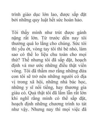trình giáo dục lớn lao, được sắp đặt
bởi những quy luật hết sức hoàn hảo.
Tôi thấy mình như trút được gánh
nặng rất lớn. Từ trước đến nay tôi
thường quá lo lắng cho chúng. Sức tôi
thì yếu ớt, vòng tay tôi thì bé nhỏ, làm
sao có thể lo liệu chu toàn cho mọi
thứ? Thế nhưng tôi đã sắp đặt, hoạch
định và mơ ước những điều thật viển
vông. Tôi đã thầm mơ rằng những đứa
con tôi sẽ trở nên những người có địa
vị trong xã hội, những nhà bác học,
những y sĩ nổi tiếng, hay thương gia
giàu có. Quả thật tôi đã lầm lẫn rất lớn
khi nghĩ rằng mình có thể sắp đặt,
hoạch định những chương trình to tát
như vậy. Nhưng nay thì mọi việc đã
 