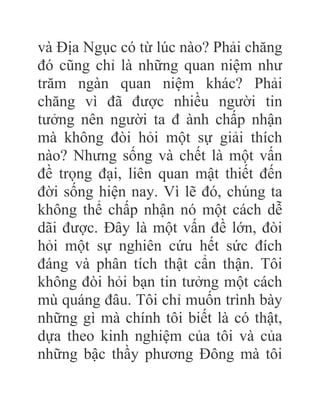 và Địa Ngục có từ lúc nào? Phải chăng
đó cũng chỉ là những quan niệm như
trăm ngàn quan niệm khác? Phải
chăng vì đã được nhiều người tin
tưởng nên người ta đ ành chấp nhận
mà không đòi hỏi một sự giải thích
nào? Nhưng sống và chết là một vấn
đề trọng đại, liên quan mật thiết đến
đời sống hiện nay. Vì lẽ đó, chúng ta
không thể chấp nhận nó một cách dễ
dãi được. Đây là một vấn đề lớn, đòi
hỏi một sự nghiên cứu hết sức đích
đáng và phân tích thật cẩn thận. Tôi
không đòi hỏi bạn tin tưởng một cách
mù quáng đâu. Tôi chỉ muốn trình bày
những gì mà chính tôi biết là có thật,
dựa theo kinh nghiệm của tôi và của
những bậc thầy phương Đông mà tôi
 