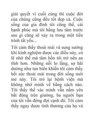 giải quyết vì cuối cùng thì cuộc đời
của chúng cũng đều tốt đẹp cả. Cuộc
sống của gia đình tôi cũng thế, cái
hạnh phúc mà tôi hằng lưu tâm trước
sau gì cũng sẽ xảy ra trong một tiến
trình tất yếu...
Tôi cảm thấy thoải mái và sung sướng
khi kinh nghiệm được các điều này, có
lẽ nhờ thế mà tâm hồn tôi trở nên an
tĩnh hơn. Những nỗi lo lắng, sợ hãi
dường như tan biến khiến tôi cảm thấy
hết sức thoải mái trong đời sống mới
mẻ này. Tôi trở lại bệnh viện mà
không nhớ mình về bằng cách nào.
Tôi thấy thể xác mình vẫn nằm yên
bất động trên giường, ba người bạn
của tôi vẫn đứng đợi cạnh đó. Tôi cảm
thấy ngay được tình thương của họ và
 