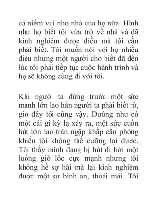 cả niềm vui nho nhỏ của họ nữa. Hình
như họ biết tôi vừa trở về nhà và đã
kinh nghiệm được điều mà tôi cần
phải biết. Tôi muốn nói với họ nhiều
điều nhưng một người cho biết đã đến
lúc tôi phải tiếp tục cuộc hành trình và
họ sẽ không cùng đi với tôi.
Khi người ta đứng trước một sức
mạnh lớn lao hẳn người ta phải biết rõ,
giờ đây tôi cũng vậy. Dường như có
một cái gì kỳ lạ xảy ra, một sức cuốn
hút lớn lao trán ngặp khắp căn phòng
khiến tôi không thể cưỡng lại được.
Tôi thấy mình đang bị hút đi bởi một
luồng gió lốc cực mạnh nhưng tôi
không hề sợ hãi mà lại kinh nghiệm
được một sự bình an, thoải mái. Tôi
 