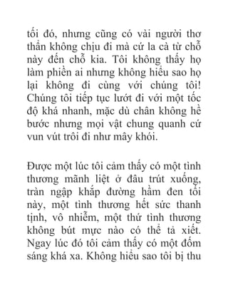 tối đó, nhưng cũng có vài người thơ
thẩn không chịu đi mà cứ la cà từ chỗ
này đến chỗ kia. Tôi không thấy họ
làm phiền ai nhưng không hiểu sao họ
lại không đi cùng với chúng tôi!
Chúng tôi tiếp tục lướt đi với một tốc
độ khá nhanh, mặc dù chân không hề
bước nhưng mọi vật chung quanh cứ
vun vút trôi đi như mây khói.
Được một lúc tôi cảm thấy có một tình
thương mãnh liệt ở đâu trút xuống,
tràn ngập khắp đường hầm đen tối
này, một tình thương hết sức thanh
tịnh, vô nhiễm, một thứ tình thương
không bút mực nào có thể tả xiết.
Ngay lúc đó tôi cảm thấy có một đốm
sáng khá xa. Không hiểu sao tôi bị thu
 