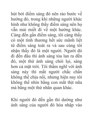 hút bởi điểm sáng đó nên rảo bước về
hướng đó, trong khi những người khác
hình như không thấy điểm sáng nên họ
vẫn mải miết đi về một hướng khác.
Càng đến gần điểm sáng, tôi càng thấy
có một tình thương hết sức mãnh liệt
từ điểm sáng toát ra và sau cùng tôi
nhận thấy đó là một người. Người đó
đi đến đâu thì ánh sáng tỏa lan ra đến
đó, một thứ ánh sáng chói lọi, sáng
hơn cả mặt trời. Tôi thầm nghĩ với ánh
sáng này thì mắt người chắc chắn
không thể chịu nổi, nhưng hiện nay tôi
không thể nhìn bằng con mắt thịt nữa
mà bằng một thứ nhãn quan khác.
Khi người đó đến gần thì dường như
ánh sáng của người đó hòa nhập vào
 