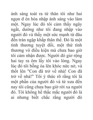 ánh sáng toát ra từ thân tôi như hai
ngọn đ èn hòa nhập ánh sáng vào làm
một. Ngay lúc đó tôi cảm thấy ngây
ngất, dường như tôi đang nhập vào
người đó và thấy một sức mạnh từ đâu
đến tràn ngập khắp thân thể. Đó là một
tình thương tuyệt đối, một thứ tình
thương vô điều kiện mà chưa bao giờ
tôi cảm nhận được. Người đó giơ rộng
hai tay ra ôm lấy tôi vào lòng. Ngay
lúc đó tôi bỗng òa lên khóc nức nở, và
thốt lên "Con đã trở về nhà! Con đã
trở về nhà!" Tôi ý thức rõ rằng tôi là
một phần của người đó và từ xưa đến
nay tôi cũng chưa bao giờ rời xa người
đó. Tôi không hề thắc mắc người đó là
ai nhưng biết chắc rằng người đó
 