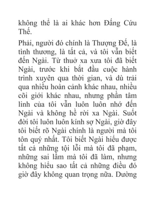không thể là ai khác hơn Đấng Cứu
Thế.
Phải, người đó chính là Thượng Đế, là
tình thương, là tất cả, và tôi vẫn biết
đến Ngài. Từ thuở xa xưa tôi đã biết
Ngài, trước khi bắt đầu cuộc hành
trình xuyên qua thời gian, và dù trải
qua nhiều hoàn cảnh khác nhau, nhiều
cõi giới khác nhau, nhưng phần tâm
linh của tôi vẫn luôn luôn nhớ đến
Ngài và không hề rời xa Ngài. Suốt
đời tôi luôn luôn kính sợ Ngài, giờ đây
tôi biết rõ Ngài chính là người mà tôi
tôn quý nhất. Tôi biết Ngài hiểu được
tất cả những tội lỗi mà tôi đã phạm,
những sai lầm mà tôi đã làm, nhưng
không hiểu sao tất cả những điều đó
giờ đây không quan trọng nữa. Dường
 