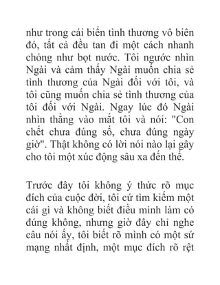 như trong cái biển tình thương vô biên
đó, tất cả đều tan đi một cách nhanh
chóng như bọt nước. Tôi ngước nhìn
Ngài và cảm thấy Ngài muốn chia sẻ
tình thương của Ngài đối với tôi, và
tôi cũng muốn chia sẻ tình thương của
tôi đối với Ngài. Ngay lúc đó Ngài
nhìn thằng vào mắt tôi và nói: "Con
chết chưa đúng số, chưa đúng ngày
giờ". Thật không có lời nói nào lại gây
cho tôi một xúc động sâu xa đến thế.
Trước đây tôi không ý thức rõ mục
đích của cuộc đời, tôi cứ tìm kiếm một
cái gì và không biết điều mình làm có
đúng không, nhưng giờ đây chỉ nghe
câu nói ấy, tôi biết rõ mình có một sứ
mạng nhất định, một mục đích rõ rệt
 