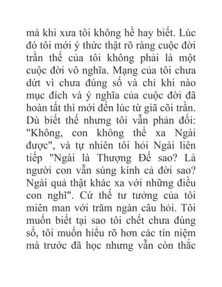 mà khi xưa tôi không hề hay biết. Lúc
đó tôi mới ý thức thật rõ ràng cuộc đời
trần thế của tôi không phải là một
cuộc đời vô nghĩa. Mạng của tôi chưa
dứt vì chưa đúng số và chỉ khi nào
mục đích và ý nghĩa của cuộc đời đã
hoàn tất thì mới đến lúc từ giã cõi trần.
Dù biết thế nhưng tôi vẫn phản đối:
"Không, con không thể xa Ngài
được", và tự nhiên tôi hỏi Ngài liên
tiếp "Ngài là Thượng Đế sao? Là
người con vẫn sùng kính cả đời sao?
Ngài quả thật khác xa với những điều
con nghĩ". Cứ thế tư tưởng của tôi
miên man với trăm ngàn câu hỏi. Tôi
muốn biết tại sao tôi chết chưa đúng
số, tôi muốn hiểu rõ hơn các tín niệm
mà trước đã học nhưng vẫn còn thắc
 