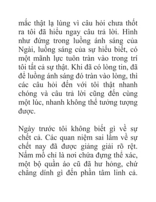 mắc thật lạ lùng vì câu hỏi chưa thốt
ra tôi đã hiểu ngay câu trả lời. Hình
như đứng trong luồng ánh sáng của
Ngài, luồng sáng của sự hiểu biết, có
một mãnh lực tuôn tràn vào trong trí
tôi tất cả sự thật. Khi đã có lòng tin, đã
để luồng ánh sáng đó tràn vào lòng, thì
các câu hỏi đến với tôi thật nhanh
chóng và câu trả lời cũng đến cùng
một lúc, nhanh không thể tưởng tượng
được.
Ngày trước tôi không biết gì về sự
chết cả. Các quan niệm sai lầm về sự
chết nay đã được giảng giải rõ rệt.
Nấm mồ chỉ là nơi chứa đựng thể xác,
một bộ quần áo cũ đã hư hỏng, chứ
chẳng dính gì đến phần tâm linh cả.
 