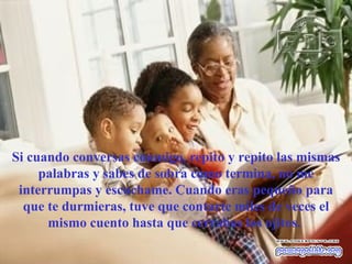 Si cuando conversas conmigo, repito y repito las mismas palabras y sabes de sobra como termina, no me interrumpas y escuchame. Cuando eras pequeño para que te durmieras, tuve que contarte miles de veces el mismo cuento hasta que cerrabas los ojitos.  