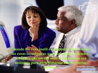 Cuando me veas inutil e ignorante frente a todas las cosas tecnológicas que ya no podré entender, te suplico que me des todo el tiempo que sea necesario para no lastimarme con tu sonrisa burlona.  
