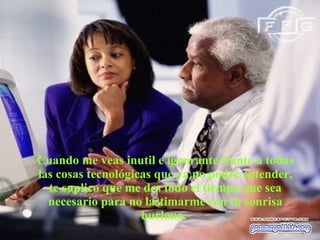 Cuando me veas inutil e ignorante frente a todas las cosas tecnológicas que ya no podré entender, te suplico que me des todo el tiempo que sea necesario para no lastimarme con tu sonrisa burlona.  