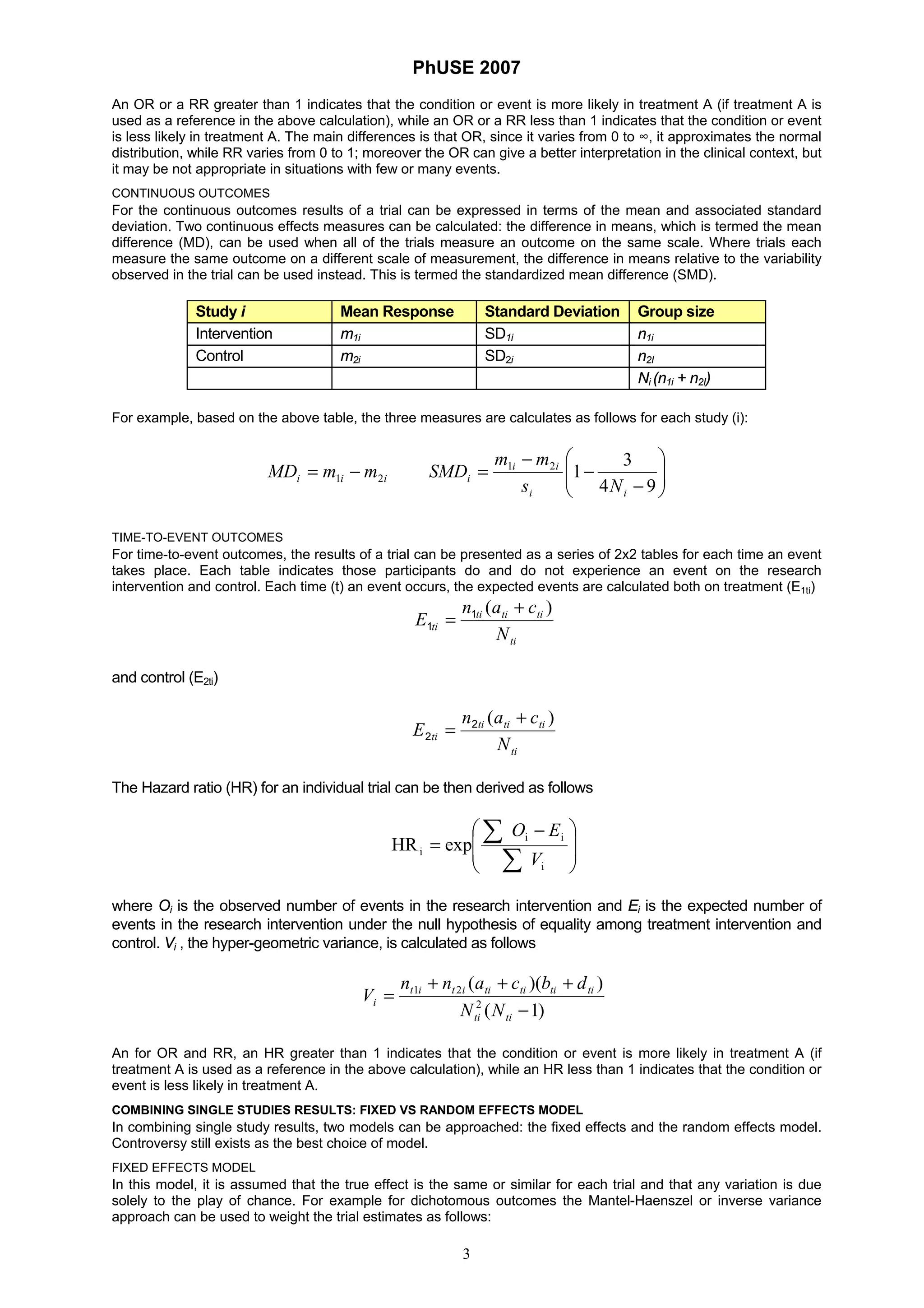 PhUSE 2007
3
An OR or a RR greater than 1 indicates that the condition or event is more likely in treatment A (if treatment A is
used as a reference in the above calculation), while an OR or a RR less than 1 indicates that the condition or event
is less likely in treatment A. The main differences is that OR, since it varies from 0 to ∞, it approximates the normal
distribution, while RR varies from 0 to 1; moreover the OR can give a better interpretation in the clinical context, but
it may be not appropriate in situations with few or many events.
CONTINUOUS OUTCOMES
For the continuous outcomes results of a trial can be expressed in terms of the mean and associated standard
deviation. Two continuous effects measures can be calculated: the difference in means, which is termed the mean
difference (MD), can be used when all of the trials measure an outcome on the same scale. Where trials each
measure the same outcome on a different scale of measurement, the difference in means relative to the variability
observed in the trial can be used instead. This is termed the standardized mean difference (SMD).
Study i Mean Response Standard Deviation Group size
Intervention m1i SD1i n1i
Control m2i SD2i n2I
Ni (n1i + n2I)
For example, based on the above table, the three measures are calculates as follows for each study (i):
iii mmMD 21 −= ⎟⎟
⎠
⎞
⎜⎜
⎝
⎛
−
−
−
=
94
3
121
ii
ii
i
Ns
mm
SMD
TIME-TO-EVENT OUTCOMES
For time-to-event outcomes, the results of a trial can be presented as a series of 2x2 tables for each time an event
takes place. Each table indicates those participants do and do not experience an event on the research
intervention and control. Each time (t) an event occurs, the expected events are calculated both on treatment (E1ti)
ti
tititi
ti
N
can
E
)( +
= 1
1
and control (E2ti)
ti
tititi
ti
N
can
E
)( +
= 2
2
The Hazard ratio (HR) for an individual trial can be then derived as follows
⎟
⎟
⎠
⎞
⎜
⎜
⎝
⎛ −
=
∑
∑
i
ii
i expHR
V
EO
where Oi is the observed number of events in the research intervention and Ei is the expected number of
events in the research intervention under the null hypothesis of equality among treatment intervention and
control. Vi , the hyper-geometric variance, is calculated as follows
)1(
))((
2
21
−
+++
=
titi
titititiitit
i
NN
dbcann
V
An for OR and RR, an HR greater than 1 indicates that the condition or event is more likely in treatment A (if
treatment A is used as a reference in the above calculation), while an HR less than 1 indicates that the condition or
event is less likely in treatment A.
COMBINING SINGLE STUDIES RESULTS: FIXED VS RANDOM EFFECTS MODEL
In combining single study results, two models can be approached: the fixed effects and the random effects model.
Controversy still exists as the best choice of model.
FIXED EFFECTS MODEL
In this model, it is assumed that the true effect is the same or similar for each trial and that any variation is due
solely to the play of chance. For example for dichotomous outcomes the Mantel-Haenszel or inverse variance
approach can be used to weight the trial estimates as follows:
 