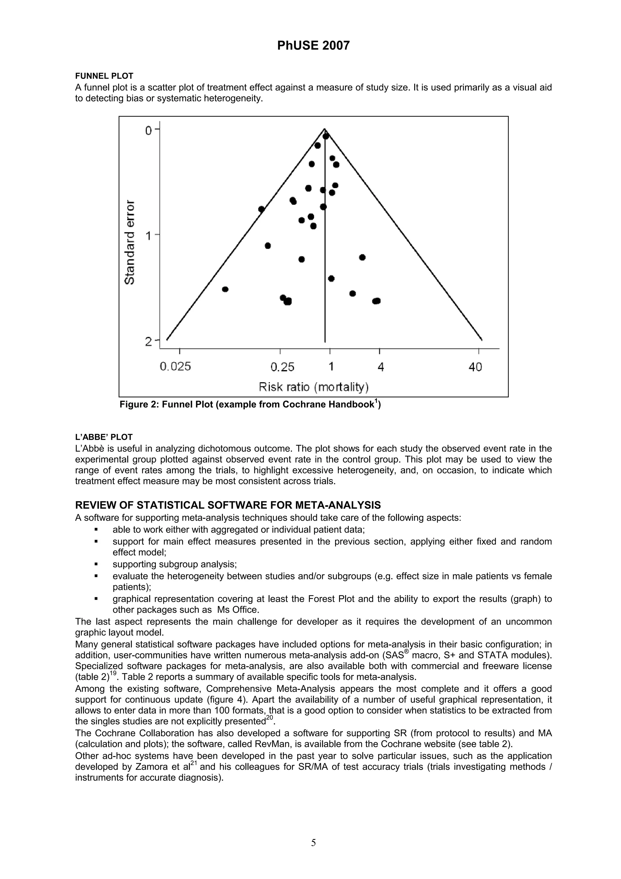 PhUSE 2007
5
FUNNEL PLOT
A funnel plot is a scatter plot of treatment effect against a measure of study size. It is used primarily as a visual aid
to detecting bias or systematic heterogeneity.
Figure 2: Funnel Plot (example from Cochrane Handbook
1
)
L’ABBE’ PLOT
L’Abbè is useful in analyzing dichotomous outcome. The plot shows for each study the observed event rate in the
experimental group plotted against observed event rate in the control group. This plot may be used to view the
range of event rates among the trials, to highlight excessive heterogeneity, and, on occasion, to indicate which
treatment effect measure may be most consistent across trials.
REVIEW OF STATISTICAL SOFTWARE FOR META-ANALYSIS
A software for supporting meta-analysis techniques should take care of the following aspects:
able to work either with aggregated or individual patient data;
support for main effect measures presented in the previous section, applying either fixed and random
effect model;
supporting subgroup analysis;
evaluate the heterogeneity between studies and/or subgroups (e.g. effect size in male patients vs female
patients);
graphical representation covering at least the Forest Plot and the ability to export the results (graph) to
other packages such as Ms Office.
The last aspect represents the main challenge for developer as it requires the development of an uncommon
graphic layout model.
Many general statistical software packages have included options for meta-analysis in their basic configuration; in
addition, user-communities have written numerous meta-analysis add-on (SAS
®
macro, S+ and STATA modules).
Specialized software packages for meta-analysis, are also available both with commercial and freeware license
(table 2)19
. Table 2 reports a summary of available specific tools for meta-analysis.
Among the existing software, Comprehensive Meta-Analysis appears the most complete and it offers a good
support for continuous update (figure 4). Apart the availability of a number of useful graphical representation, it
allows to enter data in more than 100 formats, that is a good option to consider when statistics to be extracted from
the singles studies are not explicitly presented20
.
The Cochrane Collaboration has also developed a software for supporting SR (from protocol to results) and MA
(calculation and plots); the software, called RevMan, is available from the Cochrane website (see table 2).
Other ad-hoc systems have been developed in the past year to solve particular issues, such as the application
developed by Zamora et al21
and his colleagues for SR/MA of test accuracy trials (trials investigating methods /
instruments for accurate diagnosis).
 
