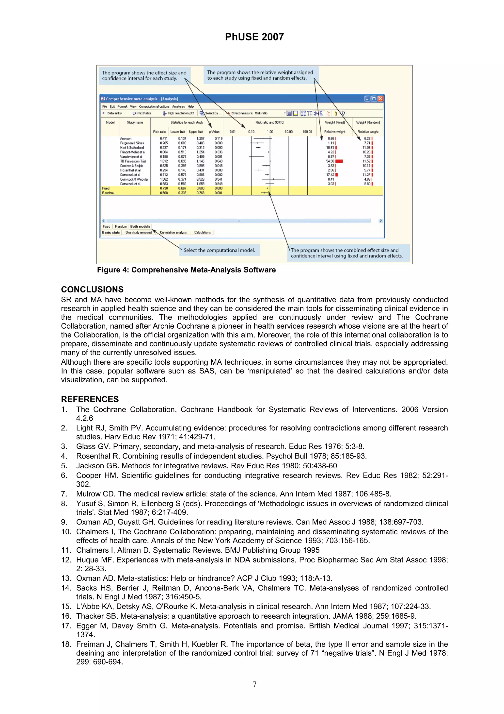 PhUSE 2007
7
Figure 4: Comprehensive Meta-Analysis Software
CONCLUSIONS
SR and MA have become well-known methods for the synthesis of quantitative data from previously conducted
research in applied health science and they can be considered the main tools for disseminating clinical evidence in
the medical communities. The methodologies applied are continuously under review and The Cochrane
Collaboration, named after Archie Cochrane a pioneer in health services research whose visions are at the heart of
the Collaboration, is the official organization with this aim. Moreover, the role of this international collaboration is to
prepare, disseminate and continuously update systematic reviews of controlled clinical trials, especially addressing
many of the currently unresolved issues.
Although there are specific tools supporting MA techniques, in some circumstances they may not be appropriated.
In this case, popular software such as SAS, can be ‘manipulated’ so that the desired calculations and/or data
visualization, can be supported.
REFERENCES
1. The Cochrane Collaboration. Cochrane Handbook for Systematic Reviews of Interventions. 2006 Version
4.2.6
2. Light RJ, Smith PV. Accumulating evidence: procedures for resolving contradictions among different research
studies. Harv Educ Rev 1971; 41:429-71.
3. Glass GV. Primary, secondary, and meta-analysis of research. Educ Res 1976; 5:3-8.
4. Rosenthal R. Combining results of independent studies. Psychol Bull 1978; 85:185-93.
5. Jackson GB. Methods for integrative reviews. Rev Educ Res 1980; 50:438-60
6. Cooper HM. Scientific guidelines for conducting integrative research reviews. Rev Educ Res 1982; 52:291-
302.
7. Mulrow CD. The medical review article: state of the science. Ann Intern Med 1987; 106:485-8.
8. Yusuf S, Simon R, Ellenberg S (eds). Proceedings of 'Methodologic issues in overviews of randomized clinical
trials'. Stat Med 1987; 6:217-409.
9. Oxman AD, Guyatt GH. Guidelines for reading literature reviews. Can Med Assoc J 1988; 138:697-703.
10. Chalmers I, The Cochrane Collaboration: preparing, maintaining and disseminating systematic reviews of the
effects of health care. Annals of the New York Academy of Science 1993; 703:156-165.
11. Chalmers I, Altman D. Systematic Reviews. BMJ Publishing Group 1995
12. Huque MF. Experiences with meta-analysis in NDA submissions. Proc Biopharmac Sec Am Stat Assoc 1998;
2: 28-33.
13. Oxman AD. Meta-statistics: Help or hindrance? ACP J Club 1993; 118:A-13.
14. Sacks HS, Berrier J, Reitman D, Ancona-Berk VA, Chalmers TC. Meta-analyses of randomized controlled
trials. N Engl J Med 1987; 316:450-5.
15. L'Abbe KA, Detsky AS, O'Rourke K. Meta-analysis in clinical research. Ann Intern Med 1987; 107:224-33.
16. Thacker SB. Meta-analysis: a quantitative approach to research integration. JAMA 1988; 259:1685-9.
17. Egger M, Davey Smith G. Meta-analysis. Potentials and promise. British Medical Journal 1997; 315:1371-
1374.
18. Freiman J, Chalmers T, Smith H, Kuebler R. The importance of beta, the type II error and sample size in the
desining and interpretation of the randomized control trial: survey of 71 “negative trials”. N Engl J Med 1978;
299: 690-694.
 