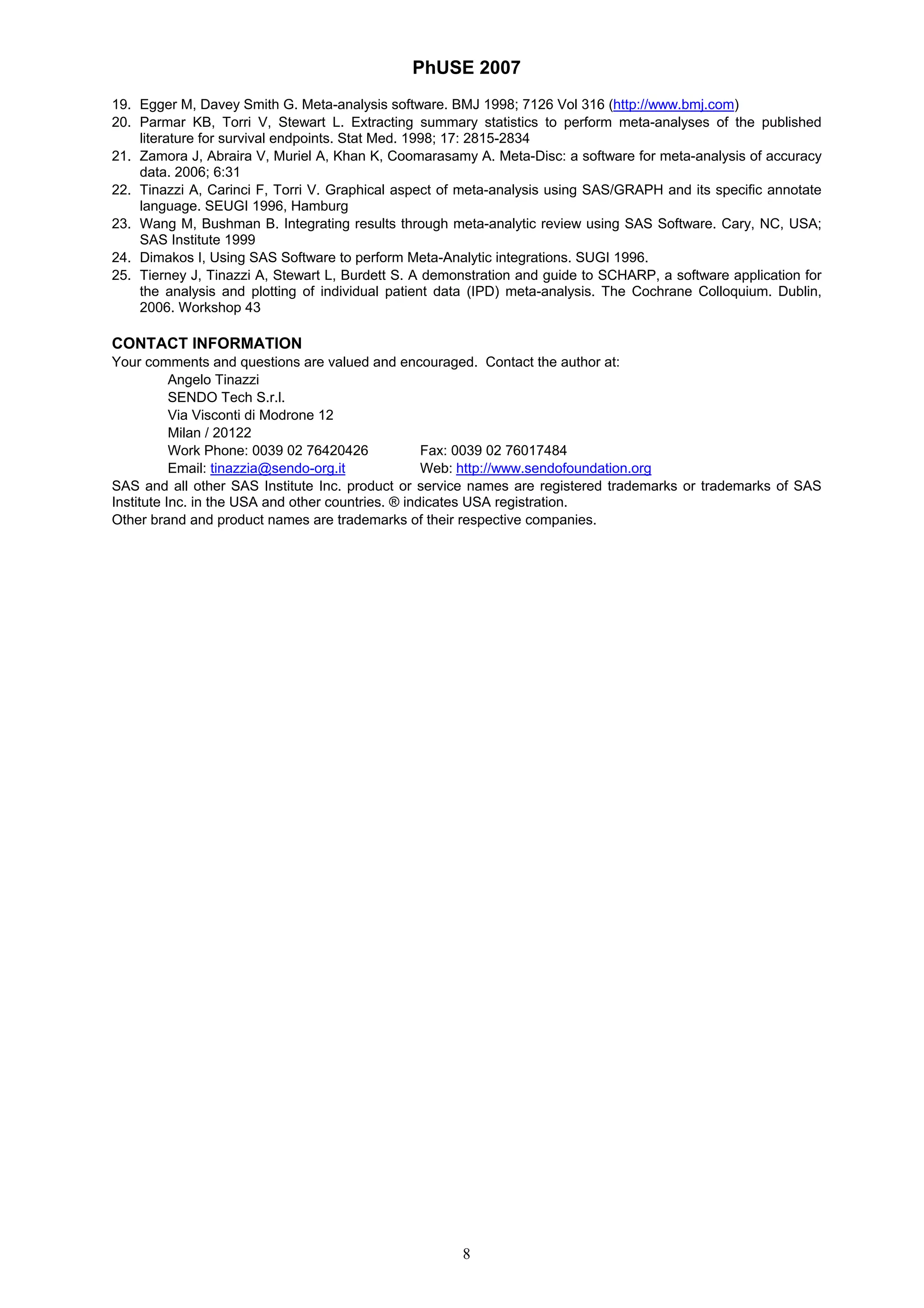 PhUSE 2007
8
19. Egger M, Davey Smith G. Meta-analysis software. BMJ 1998; 7126 Vol 316 (http://www.bmj.com)
20. Parmar KB, Torri V, Stewart L. Extracting summary statistics to perform meta-analyses of the published
literature for survival endpoints. Stat Med. 1998; 17: 2815-2834
21. Zamora J, Abraira V, Muriel A, Khan K, Coomarasamy A. Meta-Disc: a software for meta-analysis of accuracy
data. 2006; 6:31
22. Tinazzi A, Carinci F, Torri V. Graphical aspect of meta-analysis using SAS/GRAPH and its specific annotate
language. SEUGI 1996, Hamburg
23. Wang M, Bushman B. Integrating results through meta-analytic review using SAS Software. Cary, NC, USA;
SAS Institute 1999
24. Dimakos I, Using SAS Software to perform Meta-Analytic integrations. SUGI 1996.
25. Tierney J, Tinazzi A, Stewart L, Burdett S. A demonstration and guide to SCHARP, a software application for
the analysis and plotting of individual patient data (IPD) meta-analysis. The Cochrane Colloquium. Dublin,
2006. Workshop 43
CONTACT INFORMATION
Your comments and questions are valued and encouraged. Contact the author at:
Angelo Tinazzi
SENDO Tech S.r.l.
Via Visconti di Modrone 12
Milan / 20122
Work Phone: 0039 02 76420426 Fax: 0039 02 76017484
Email: tinazzia@sendo-org.it Web: http://www.sendofoundation.org
SAS and all other SAS Institute Inc. product or service names are registered trademarks or trademarks of SAS
Institute Inc. in the USA and other countries. ® indicates USA registration.
Other brand and product names are trademarks of their respective companies.
 