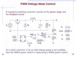 PWM Voltage Mode Control
A regulated switching converter consists of the power stage and
the feedback circuit.
MP

Vo

L

Vg

MN

RL

ck

C
R1
CMP
Q

R

Q

va

EA
A(s)

S

va

bVo
Vref

ramp
Q

R2

va

Q

ramp
ck

Ki

For a buck converter, if an on-chip charge pump is not available,
then the NMOS power switch is replaced by a PMOS power switch.

18

 