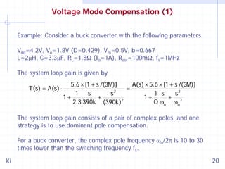 Voltage Mode Compensation (1)
Example: Consider a buck converter with the following parameters:
Vdd=4.2V, Vo=1.8V (D=0.429), Vm=0.5V, b=0.667
L=2μH, C=3.3μF, RL=1.8Ω (Io=1A), Resr=100mΩ, fs=1MHz
The system loop gain is given by
T(s) = A(s) ⋅

5.6 × [1 + s /(3M)]
A(s) × 5.6 × [1 + s /(3M)]
=
1
s
s2
1 s
s2
+
+ 2
1+
1+
2
2.3 390k (390k)
Q ωo ωo

The system loop gain consists of a pair of complex poles, and one
strategy is to use dominant pole compensation.
For a buck converter, the complex pole frequency ωo/2π is 10 to 30
times lower than the switching frequency fs.
Ki

20

 
