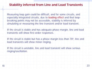 Stability inferred from Line and Load Transients
Measuring loop gain could be difficult, and for some circuits, and
especially integrated circuits, due to loading effect and that loopbreaking points may not be accessible, stability is inferred by
simulating or measuring the line transient and/or load transient.
If the circuit is stable and has adequate phase margin, line and load
transients will show first order responses.
If the circuit is stable but has a phase margin less than 70o, line and
load transients will show minor ringing.
If the circuit is unstable, line and load transient will show serious
ringing/oscillation.

Ki

23

 