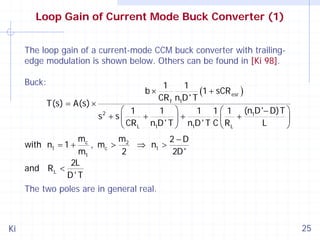 Loop Gain of Current Mode Buck Converter (1)
The loop gain of a current-mode CCM buck converter with trailingedge modulation is shown below. Others can be found in [Ki 98].
Buck:

1
1
(1 + sCR esr )
CR f n1D ' T
T(s) = A(s) ×
⎛ 1
1 ⎞
1 1 ⎛ 1 (n1D '− D)T ⎞
2
+
+
+
s + s⎜
⎟
CR L n1D ' T ⎟ n1D ' T C ⎜ R L
L
⎝
⎠
⎝
⎠
b×

mc
m
2 −D
, mc > 2 ⇒ n1 >
m1
2
2D '
2L
and R L <
D' T
with n1 = 1 +

The two poles are in general real.

Ki

25

 