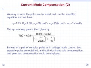 Current Mode Compensation (2)
We may assume the poles are far apart and use the simplified
equation, and we have
n1=1.75, Ra=3.5Ω, ωz=3M rad/s, ωa=250k rad/s, ωt1=1M rad/s
The system loop gain is then given by
T(s) = A(s) ×

0.8(1 + s / 3M)
s ⎞⎛
s ⎞
⎛
1+
1+
⎜
⎟⎜
⎟
250k ⎠ ⎝
1M ⎠
⎝

Instead of a pair of complex poles as in voltage mode control, two
separate poles are obtained, and both dominant-pole compensation
and pole-zero compensation could be employed.

Ki

28

 